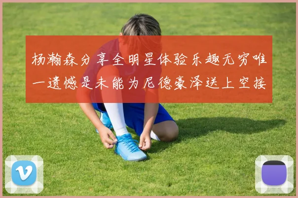 杨瀚森分享全明星体验乐趣无穷唯一遗憾是未能为尼德豪泽送上空接助攻