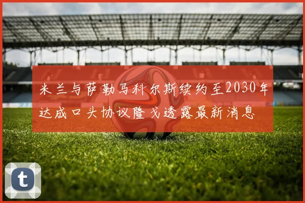 米兰与萨勒马科尔斯续约至2030年达成口头协议隆戈透露最新消息