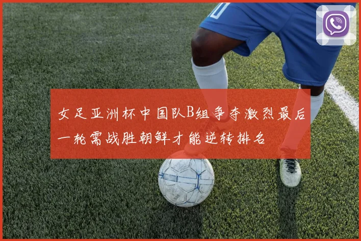 女足亚洲杯中国队B组争夺激烈最后一轮需战胜朝鲜才能逆转排名