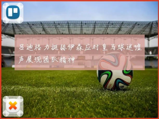 吕迪格力挺赫伊森应对皇马球迷嘘声展现团队精神
