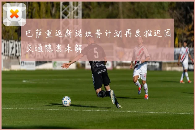 巴萨重返新诺坎普计划再度推迟因交通隐患未解