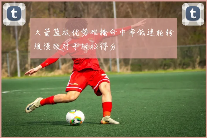 火箭篮板优势难掩命中率低迷轮转缓慢致对手轻松得分