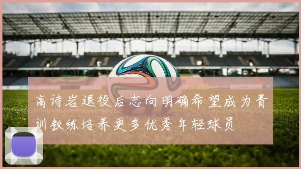 高诗岩退役后志向明确希望成为青训教练培养更多优秀年轻球员