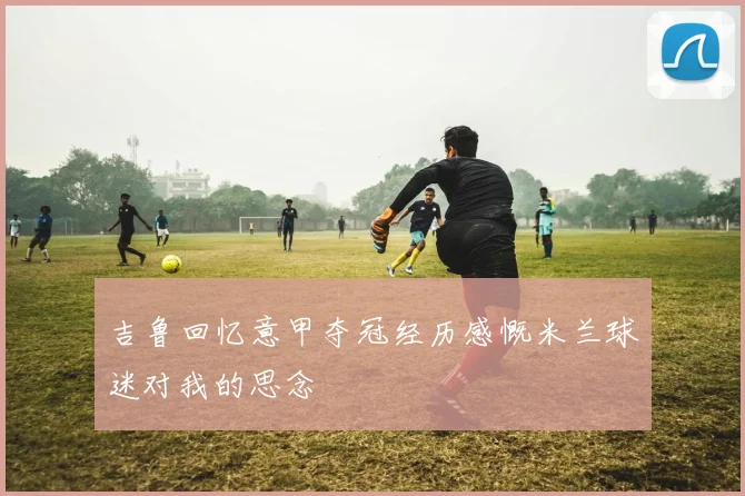 吉鲁回忆意甲夺冠经历感慨米兰球迷对我的思念