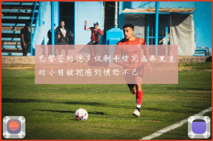 巴黎签约德罗仅剩手续完成弗里克对小将被挖感到愤怒不已
