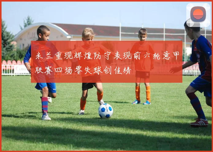 米兰重现辉煌防守表现前六轮意甲联赛四场零失球创佳绩