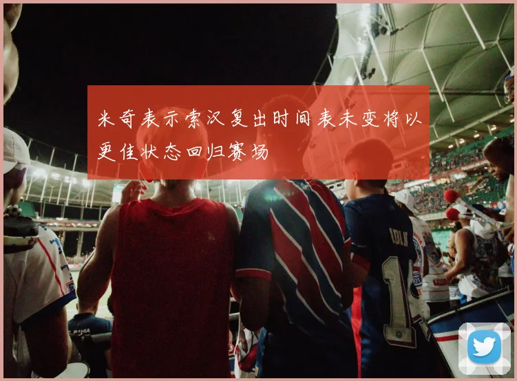 米奇表示索汉复出时间表未变将以更佳状态回归赛场