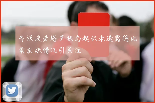 齐沃谈劳塔罗状态起伏未透露德比前发烧情况引关注