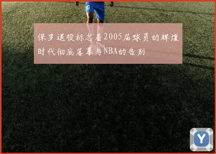 保罗退役标志着2005届球员的辉煌时代彻底落幕与NBA的告别