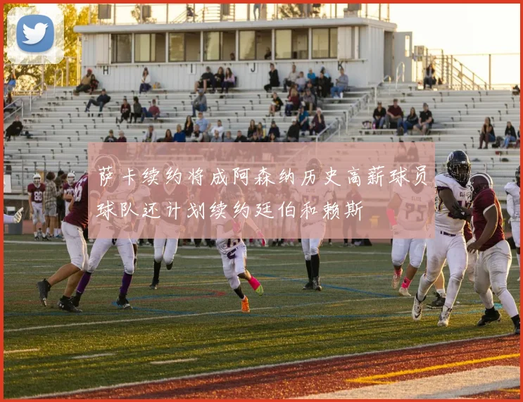 萨卡续约将成阿森纳历史高薪球员球队还计划续约廷伯和赖斯