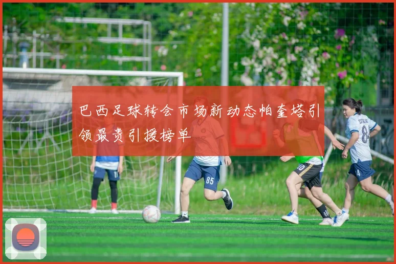 巴西足球转会市场新动态帕奎塔引领最贵引援榜单