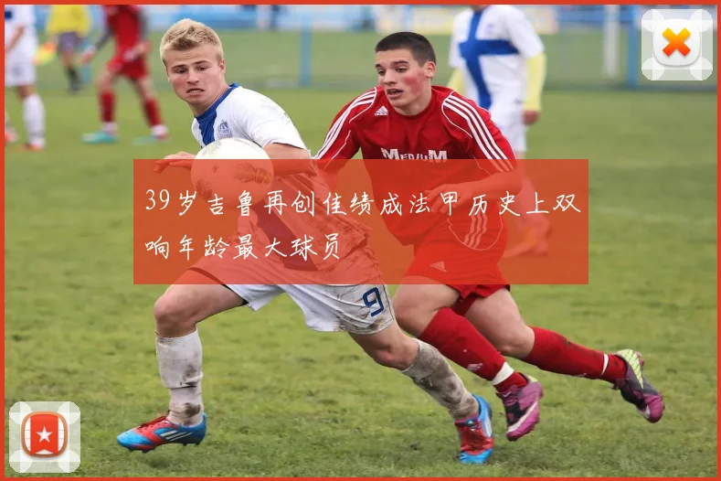 39岁吉鲁再创佳绩成法甲历史上双响年龄最大球员