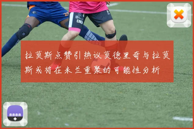 拉莫斯点赞引热议莫德里奇与拉莫斯或将在米兰重聚的可能性分析