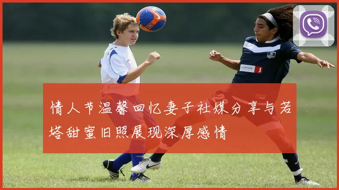 情人节温馨回忆妻子社媒分享与若塔甜蜜旧照展现深厚感情