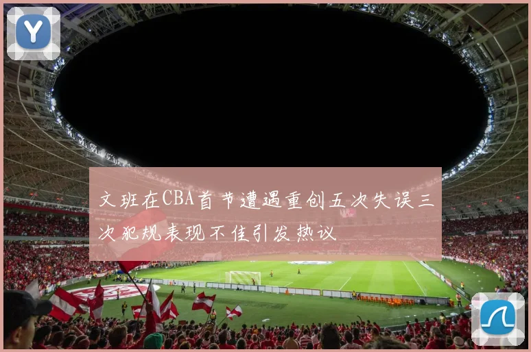 文班在CBA首节遭遇重创五次失误三次犯规表现不佳引发热议