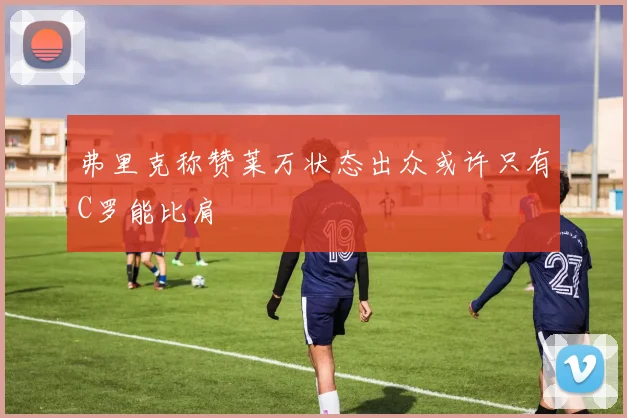 弗里克称赞莱万状态出众或许只有C罗能比肩