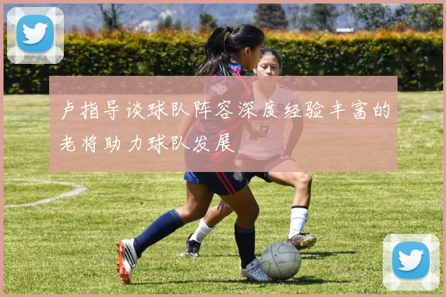 卢指导谈球队阵容深度经验丰富的老将助力球队发展