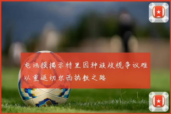 电讯报揭示特里因种族歧视争议难以重返切尔西执教之路