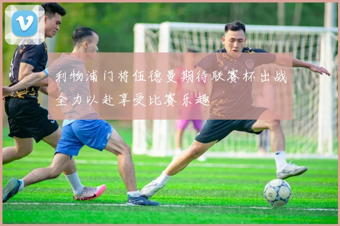 利物浦门将伍德曼期待联赛杯出战全力以赴享受比赛乐趣